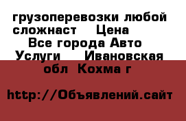 грузоперевозки любой сложнаст  › Цена ­ 100 - Все города Авто » Услуги   . Ивановская обл.,Кохма г.